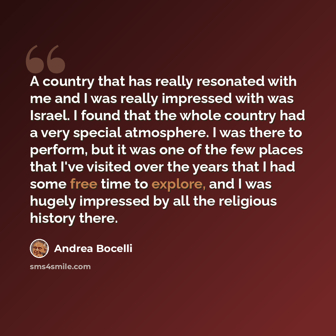 “A country that has really resonated with me and I was really impressed with was Israel. I found that the whole country had a very special atmosphere. I was there to perform, but it was one of the few places that I've visited over the years that I had some free time to explore, and I was hugely…” quote by Andrea Bocelli
