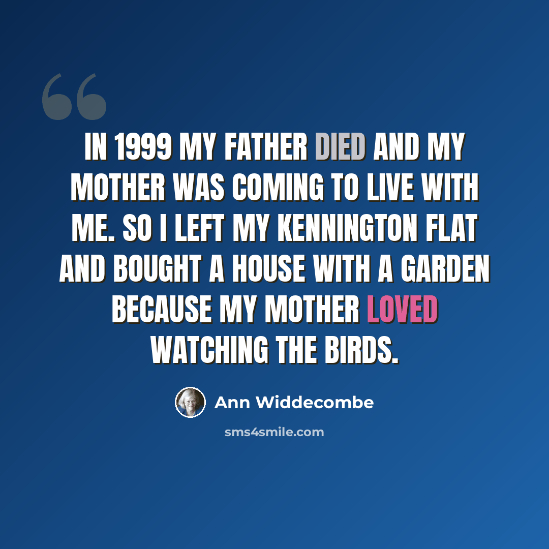 “In 1999 my father died and my mother was coming to live with me. So I left my Kennington flat and bought a house with a garden because my mother loved watching the birds.” quote by Ann Widdecombe