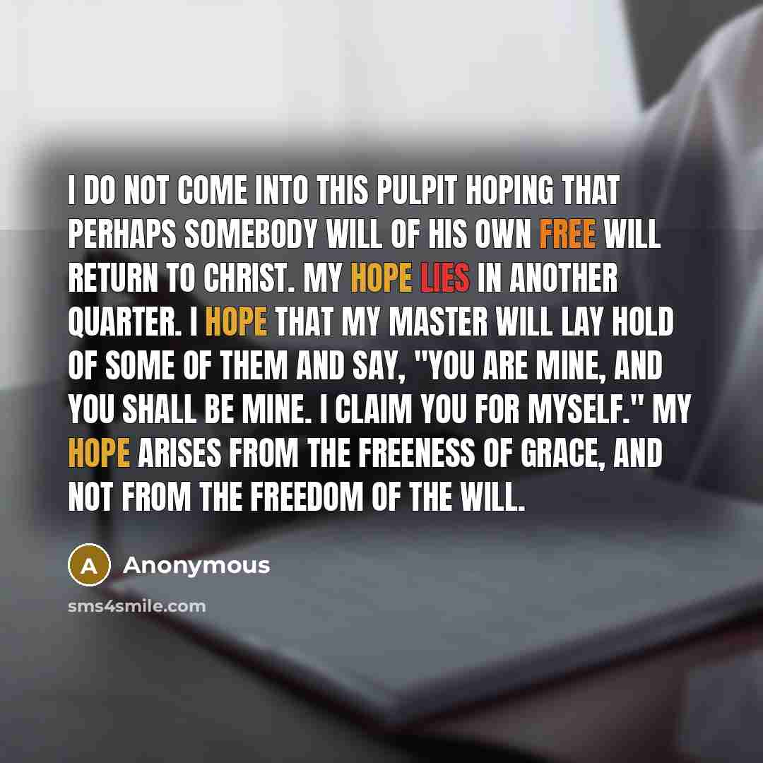 “I do not come into this pulpit hoping that perhaps somebody will of his own free will return to Christ. My hope lies in another quarter. I hope that my Master will lay hold of some of them and say, "You are mine, and you shall be mine. I claim you for myself." My hope arises from the freeness of…” quote by Anonymous