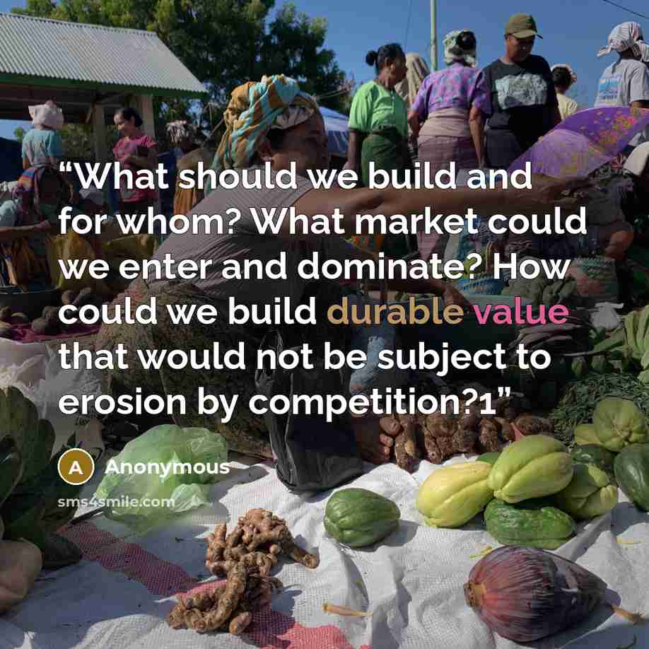 “What should we build and for whom? What market could we enter and dominate? How could we build durable value that would not be subject to erosion by competition?1” quote by Anonymous