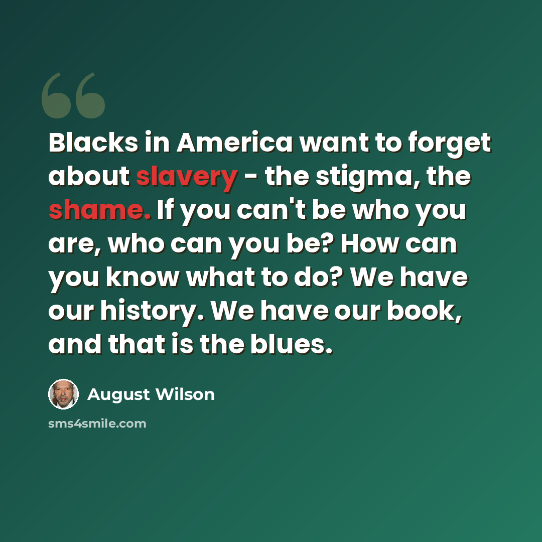 “Blacks in America want to forget about slavery - the stigma, the shame. If you can't be who you are, who can you be? How can you know what to do? We have our history. We have our book, and that is the blues.” quote by August Wilson