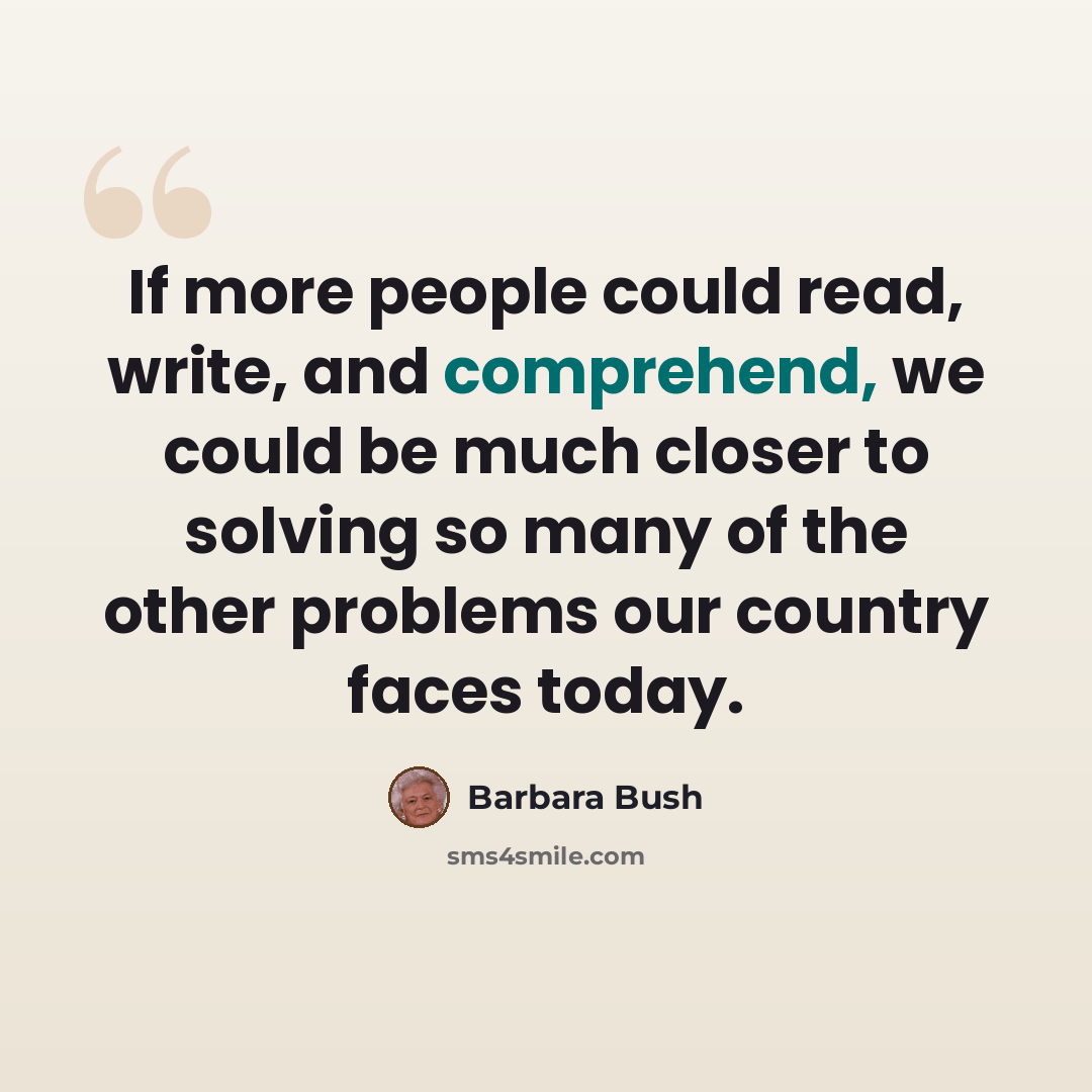 “If more people could read, write, and comprehend, we could be much closer to solving so many of the other problems our country faces today.” quote by Barbara Bush