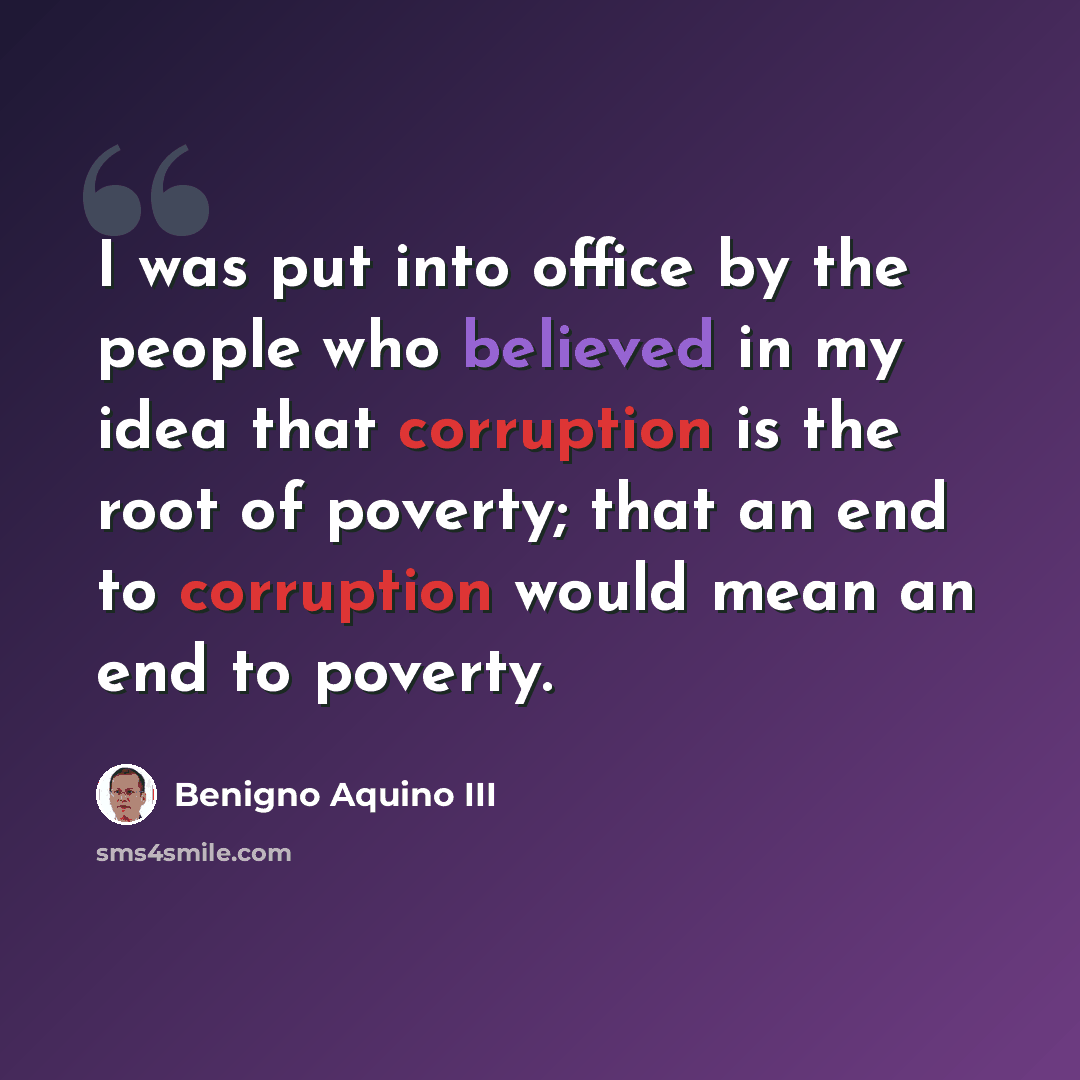 “I was put into office by the people who believed in my idea that corruption is the root of poverty; that an end to corruption would mean an end to poverty.” quote by Benigno Aquino III