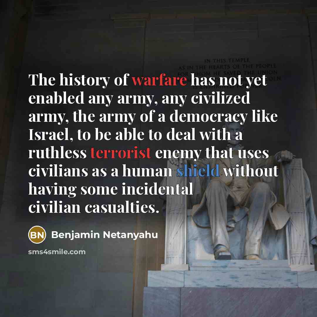 “The history of warfare has not yet enabled any army, any civilized army, the army of a democracy like Israel, to be able to deal with a ruthless terrorist enemy that uses civilians as a human shield without having some incidental civilian casualties.” quote by Benjamin Netanyahu