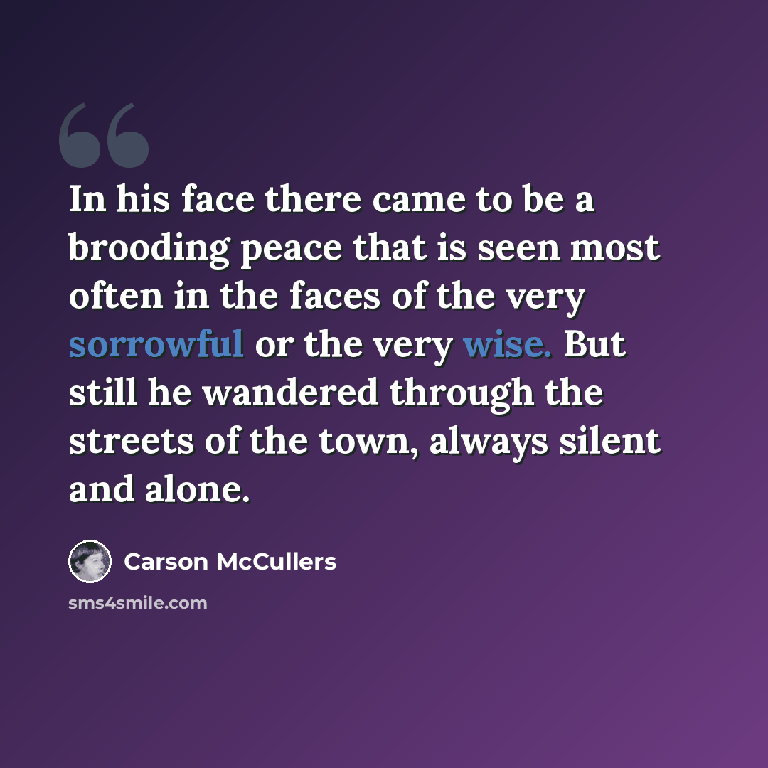 “In his face there came to be a brooding peace that is seen most often in the faces of the very sorrowful or the very wise. But still he wandered through the streets of the town, always silent and alone.” quote by Carson McCullers