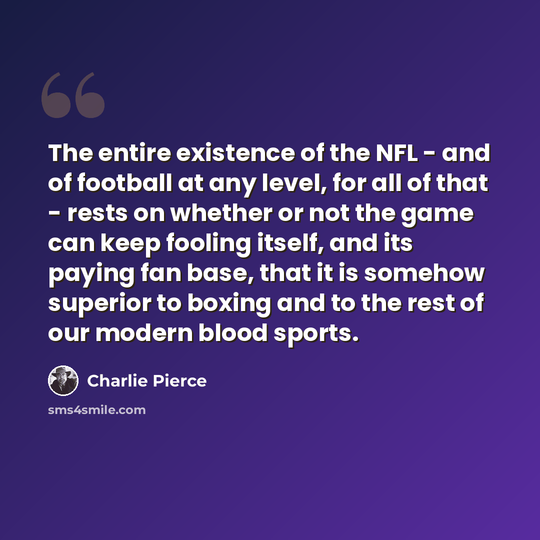 “The entire existence of the NFL - and of football at any level, for all of that - rests on whether or not the game can keep fooling itself, and its paying fan base, that it is somehow superior to boxing and to the rest of our modern blood sports.” quote by Charlie Pierce
