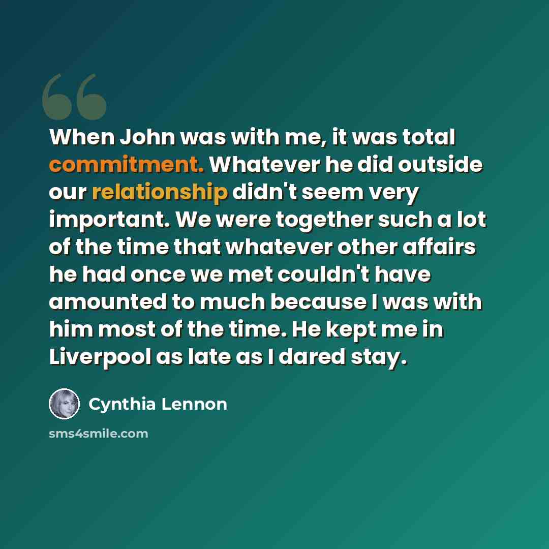 “When John was with me, it was total commitment. Whatever he did outside our relationship didn't seem very important. We were together such a lot of the time that whatever other affairs he had once we met couldn't have amounted to much because I was with him most of the time. He kept me in…” quote by Cynthia Lennon