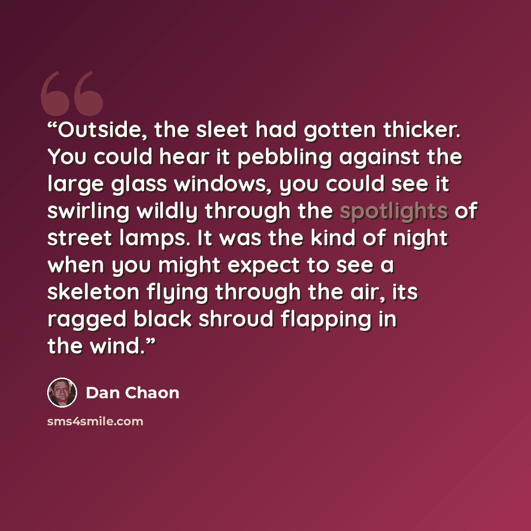 “Outside, the sleet had gotten thicker. You could hear it pebbling against the large glass windows, you could see it swirling wildly through the spotlights of street lamps. It was the kind of night when you might expect to see a skeleton flying through the air, its ragged black shroud flapping in…” quote by Dan Chaon