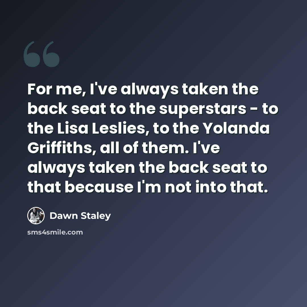 “For me, I've always taken the back seat to the superstars - to the Lisa Leslies, to the Yolanda Griffiths, all of them. I've always taken the back seat to that because I'm not into that.” quote by Dawn Staley