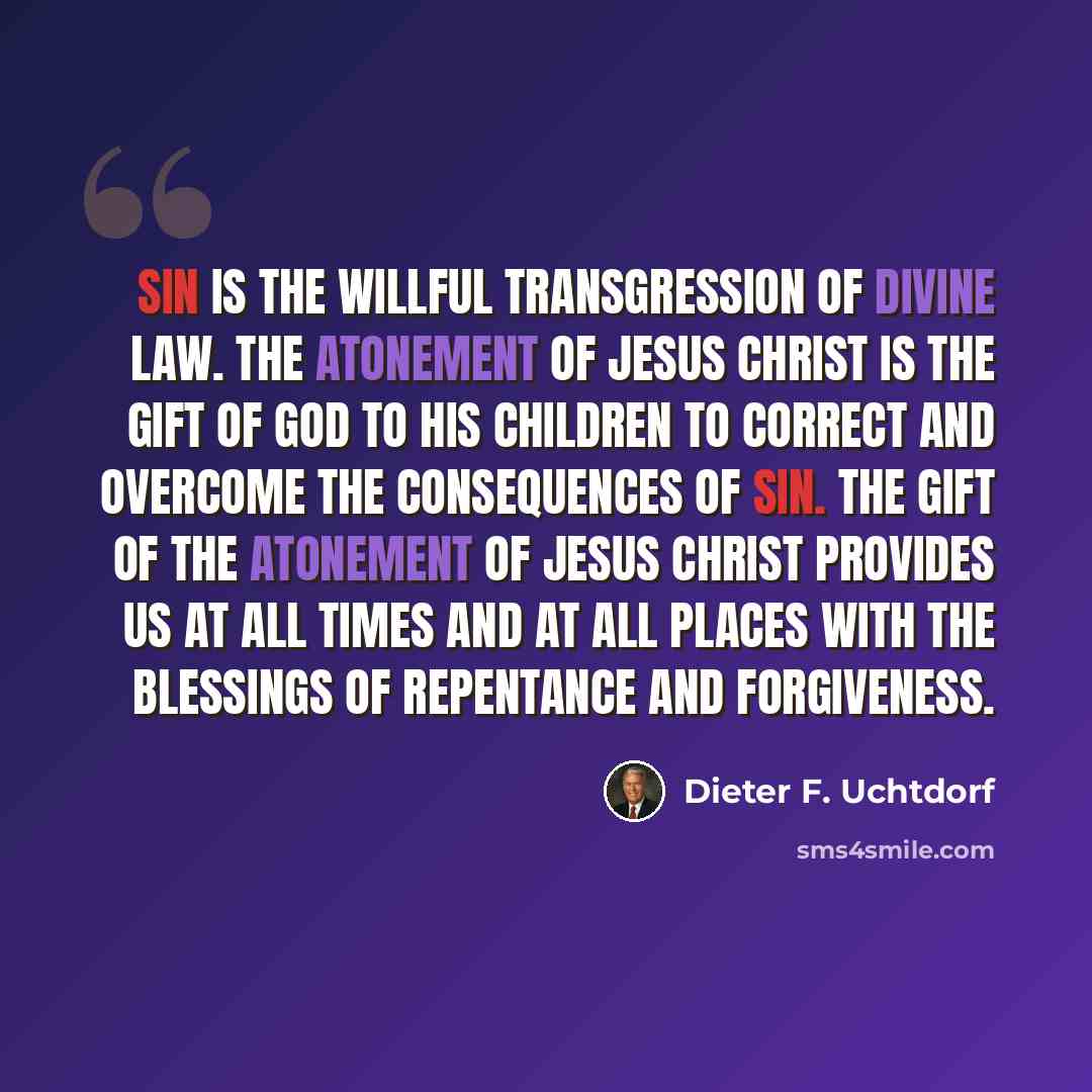 “Sin is the willful transgression of divine law. The Atonement of Jesus Christ is the gift of God to His children to correct and overcome the consequences of sin. The gift of the Atonement of Jesus Christ provides us at all times and at all places with the blessings of repentance and forgiveness.” quote by Dieter F. Uchtdorf