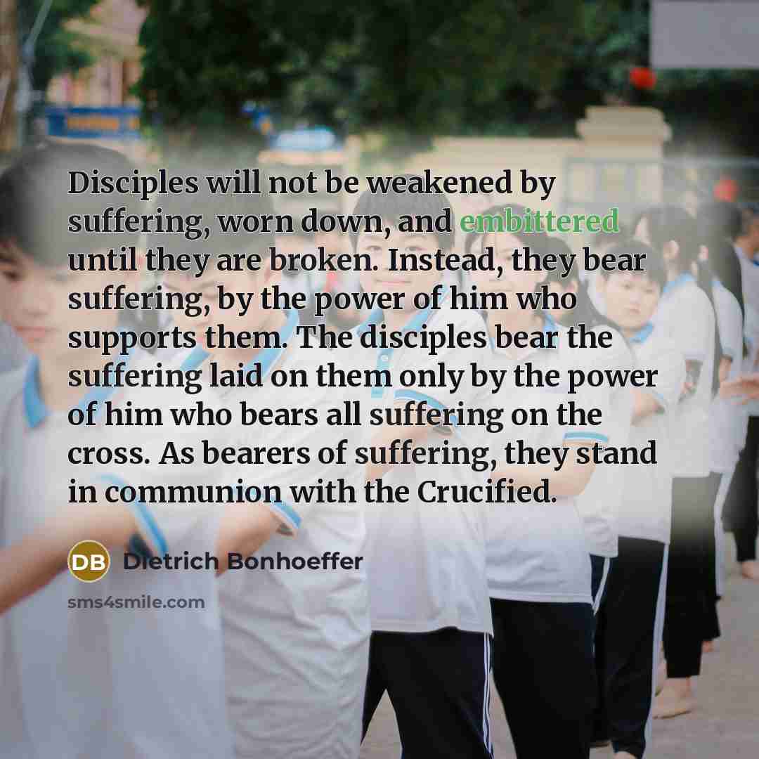 “Disciples will not be weakened by suffering, worn down, and embittered until they are broken. Instead, they bear suffering, by the power of him who supports them. The disciples bear the suffering laid on them only by the power of him who bears all suffering on the cross. As bearers of suffering…” quote by Dietrich Bonhoeffer