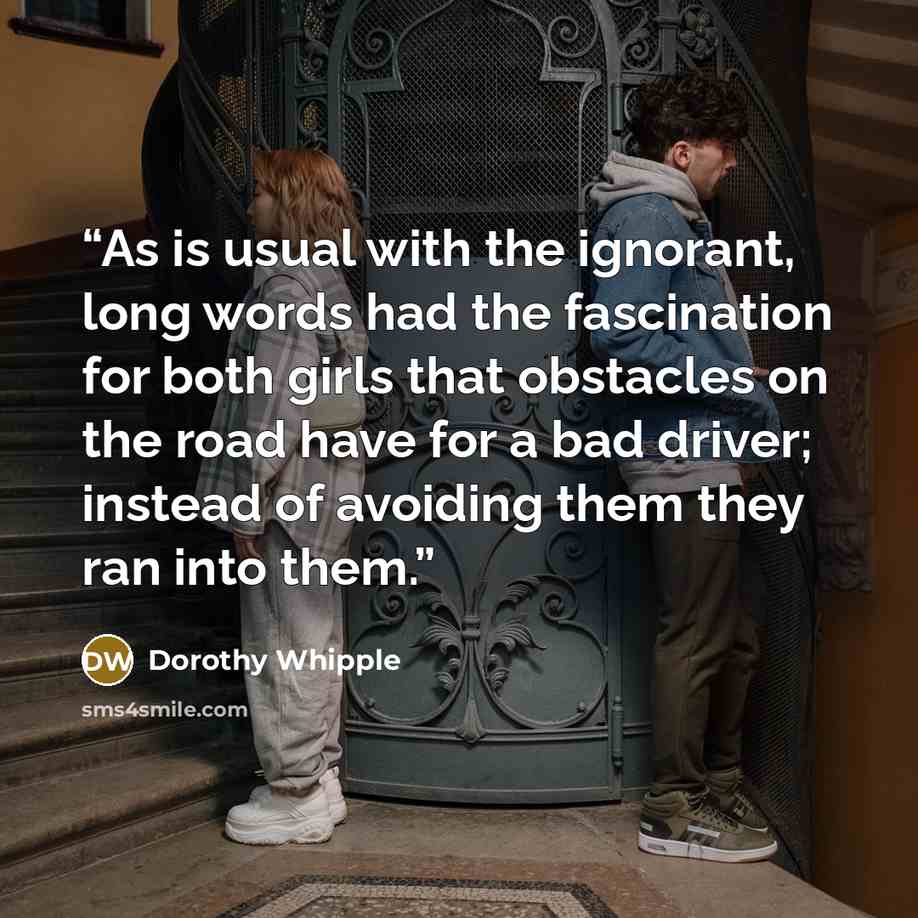“As is usual with the ignorant, long words had the fascination for both girls that obstacles on the road have for a bad driver; instead of avoiding them they ran into them.” quote by Dorothy Whipple
