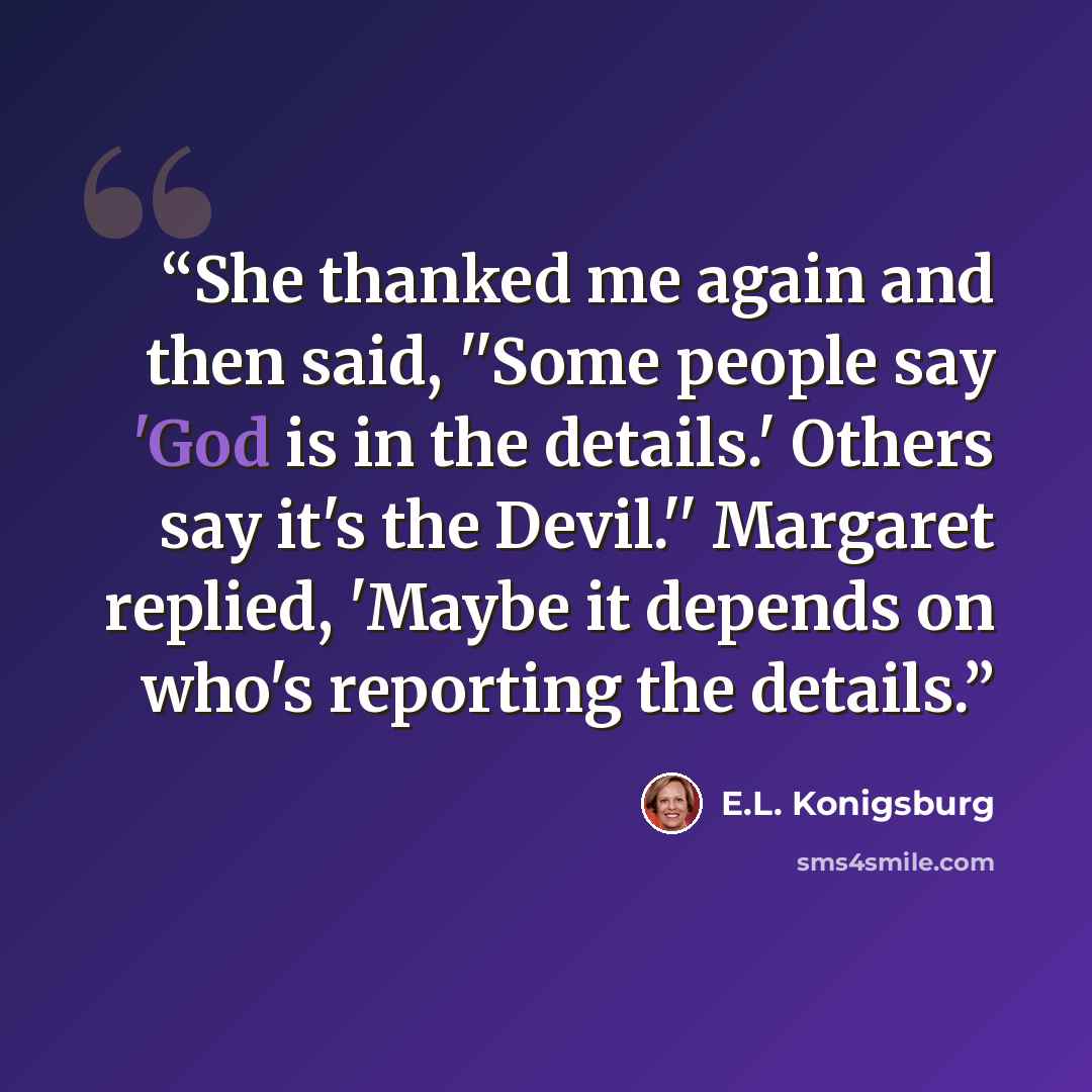 “She thanked me again and then said, ''Some people say 'God is in the details.' Others say it's the Devil.'' Margaret replied, 'Maybe it depends on who's reporting the details.” quote by E.L. Konigsburg