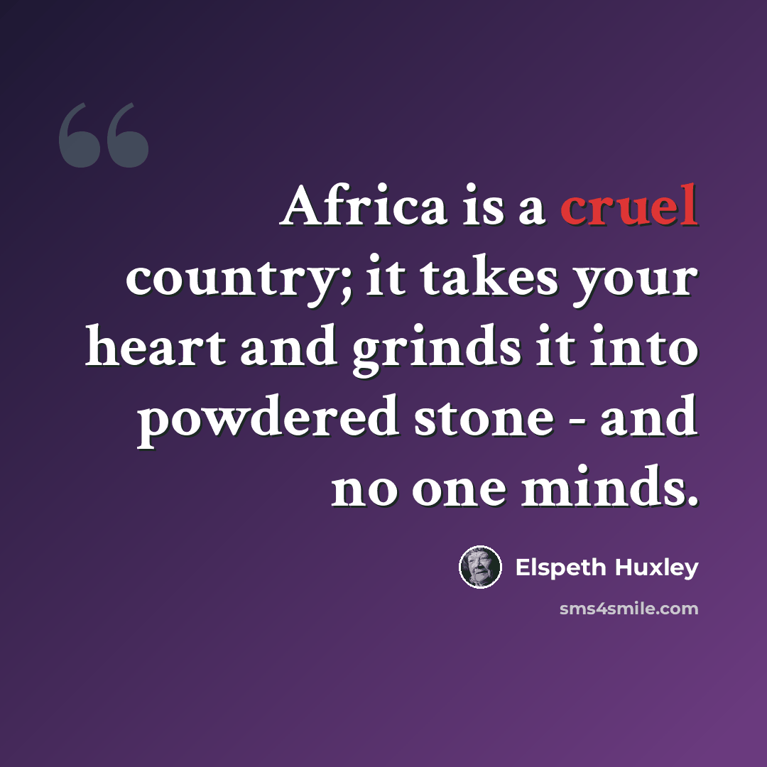 “Africa is a cruel country; it takes your heart and grinds it into powdered stone - and no one minds.” quote by Elspeth Huxley