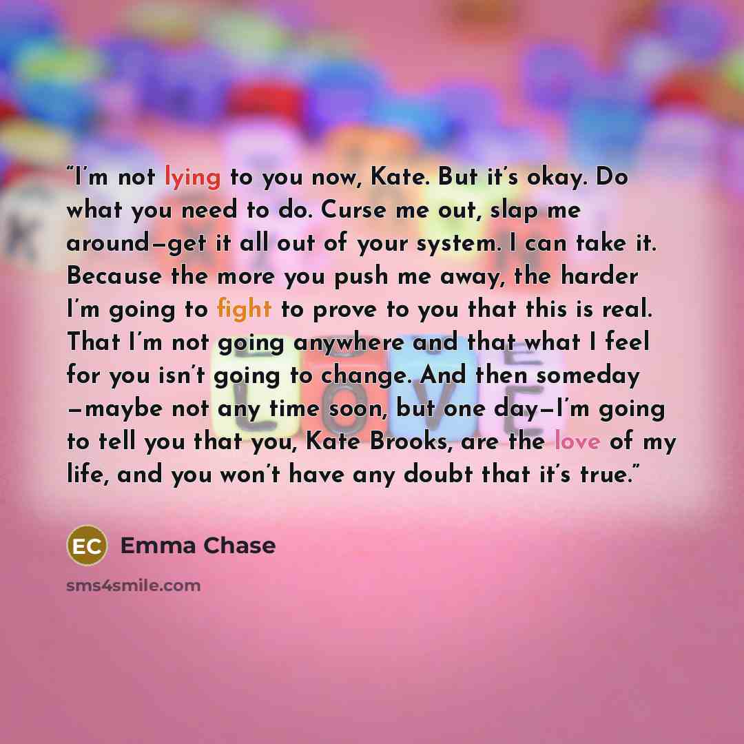 “I’m not lying to you now, Kate. But it’s okay. Do what you need to do. Curse me out, slap me around—get it all out of your system. I can take it. Because the more you push me away, the harder I’m going to fight to prove to you that this is real. That I’m not going anywhere and that what I feel for…” quote by Emma Chase