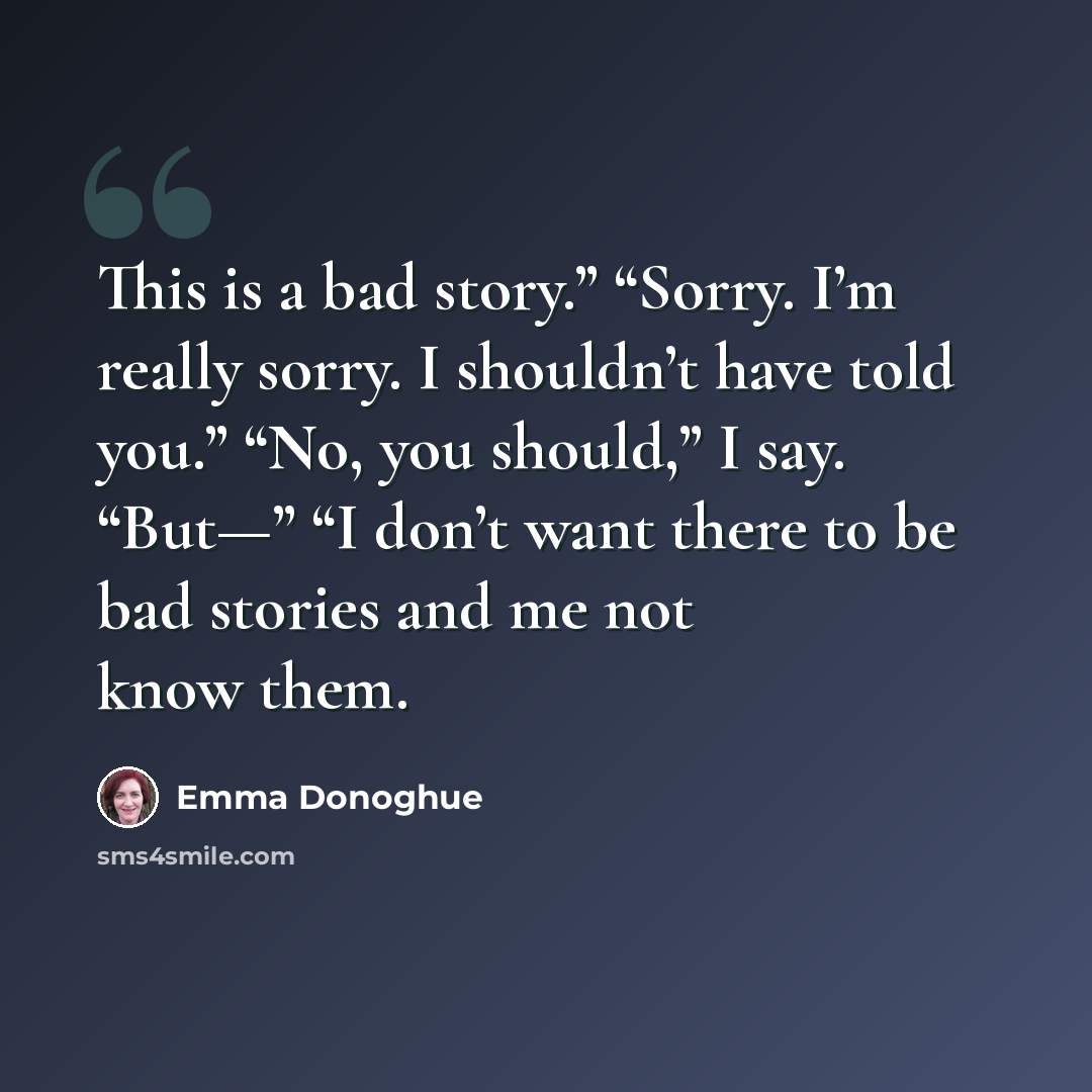“This is a bad story.” “Sorry. I’m really sorry. I shouldn’t have told you.” “No, you should,” I say. “But—” “I don’t want there to be bad stories and me not know them.” quote by Emma Donoghue