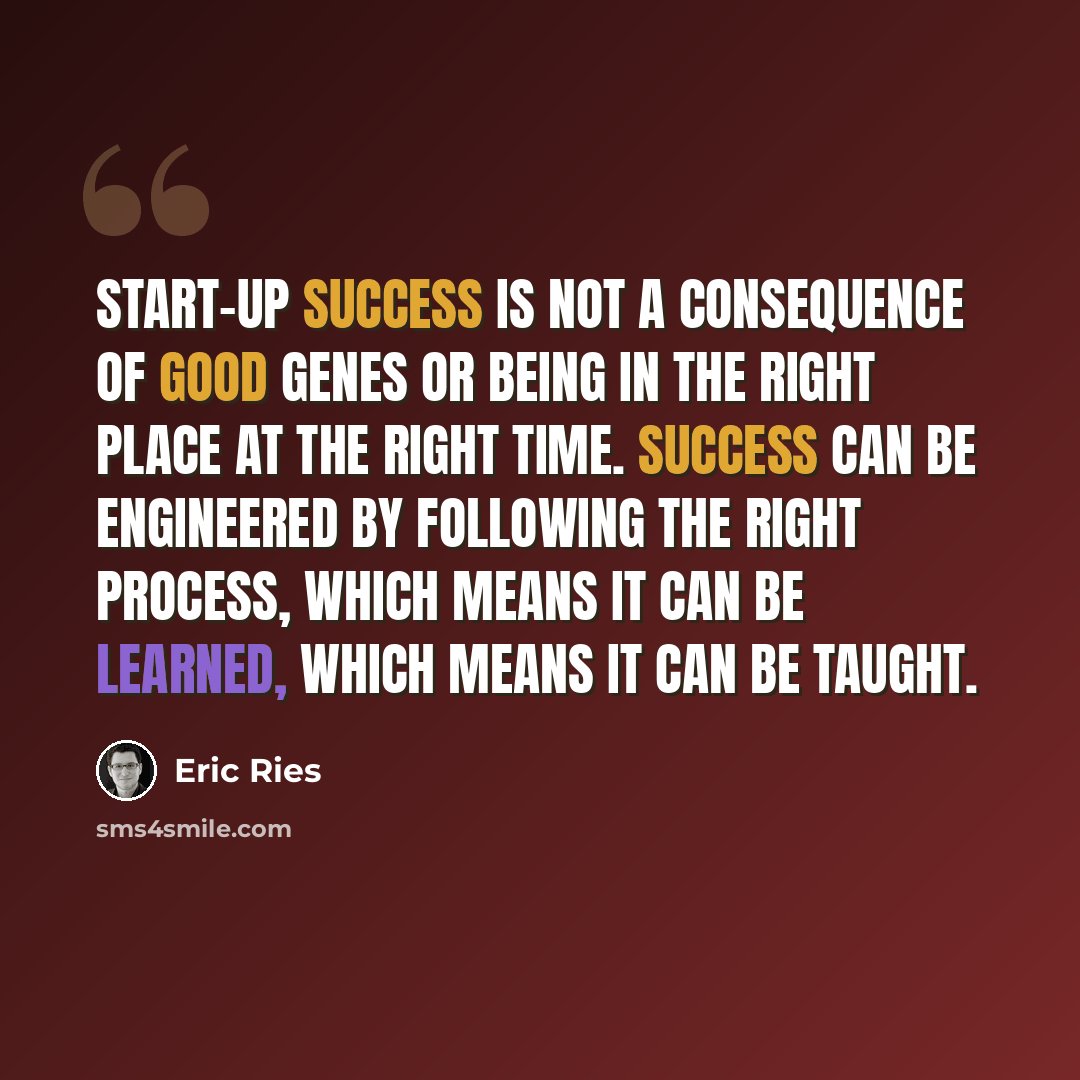 “Start-up success is not a consequence of good genes or being in the right place at the right time. Success can be engineered by following the right process, which means it can be learned, which means it can be taught.” quote by Eric Ries