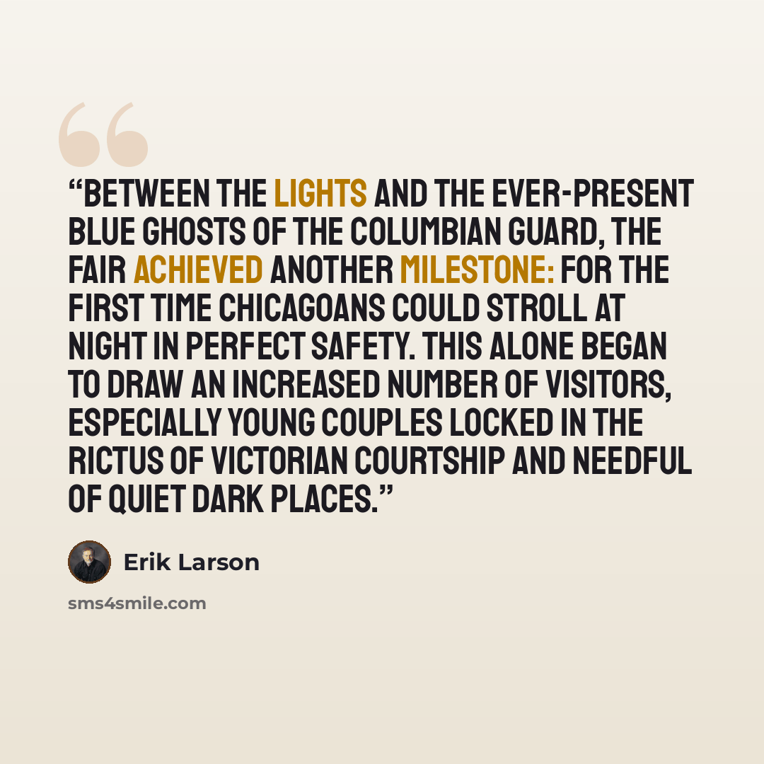 “Between the lights and the ever-present blue ghosts of the Columbian Guard, the fair achieved another milestone: For the first time Chicagoans could stroll at night in perfect safety. This alone began to draw an increased number of visitors, especially young couples locked in the rictus of…” quote by Erik Larson