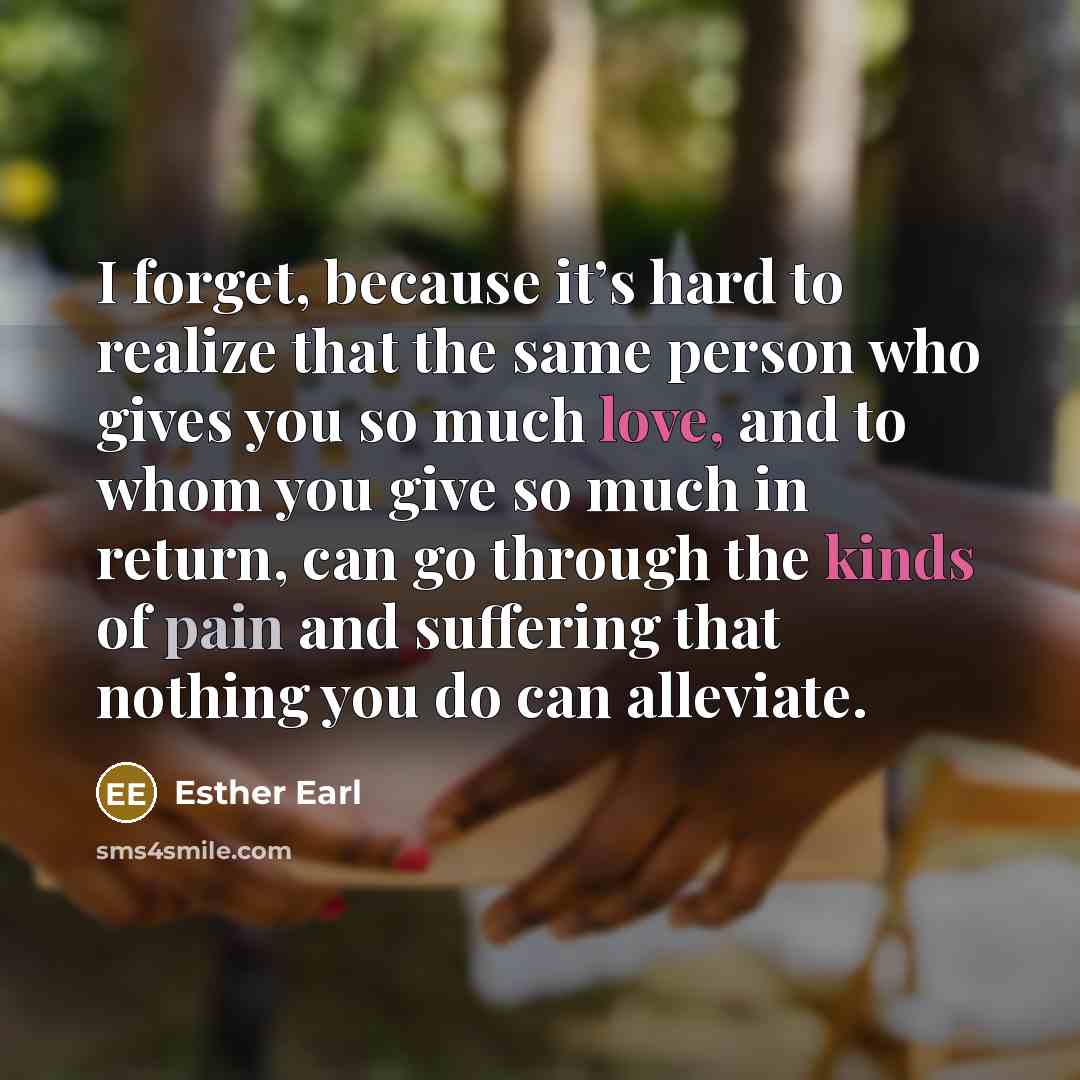 “I forget, because it’s hard to realize that the same person who gives you so much love, and to whom you give so much in return, can go through the kinds of pain and suffering that nothing you do can alleviate.” quote by Esther Earl