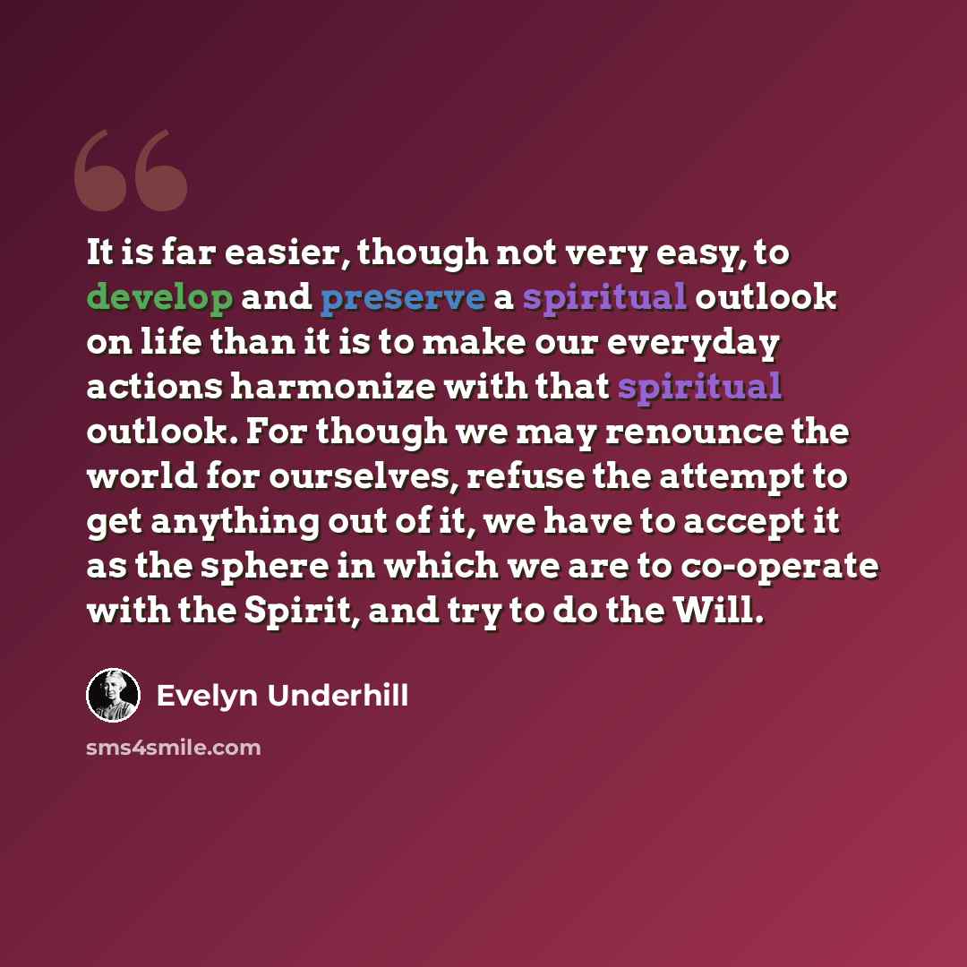 “It is far easier, though not very easy, to develop and preserve a spiritual outlook on life than it is to make our everyday actions harmonize with that spiritual outlook. For though we may renounce the world for ourselves, refuse the attempt to get anything out of it, we have to accept it as the…” quote by Evelyn Underhill
