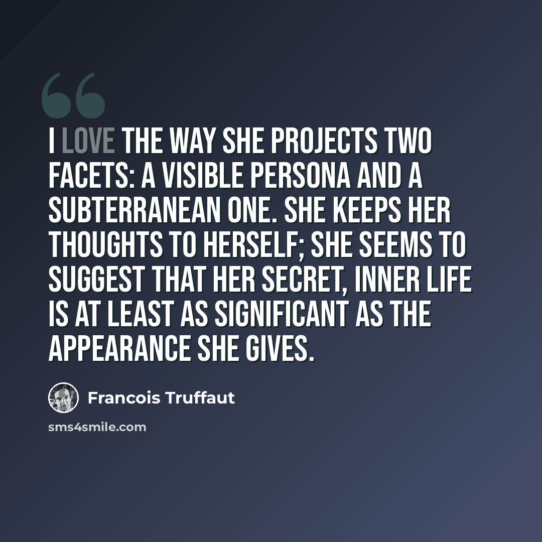 “I love the way she projects two facets: a visible persona and a subterranean one. She keeps her thoughts to herself; she seems to suggest that her secret, inner life is at least as significant as the appearance she gives.” quote by Francois Truffaut