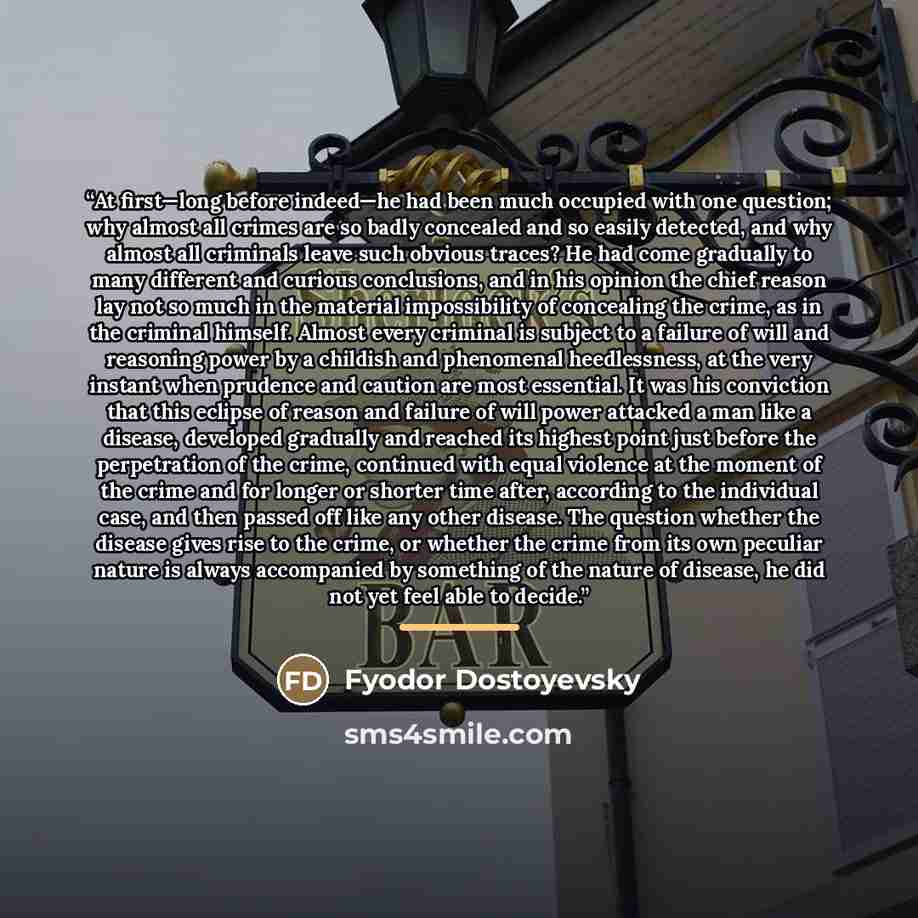 “At first—long before indeed—he had been much occupied with one question; why almost all crimes are so badly concealed and so easily detected, and why almost all criminals leave such obvious traces? He had come gradually to many different and curious conclusions, and in his opinion the chief reason…” quote by Fyodor Dostoyevsky