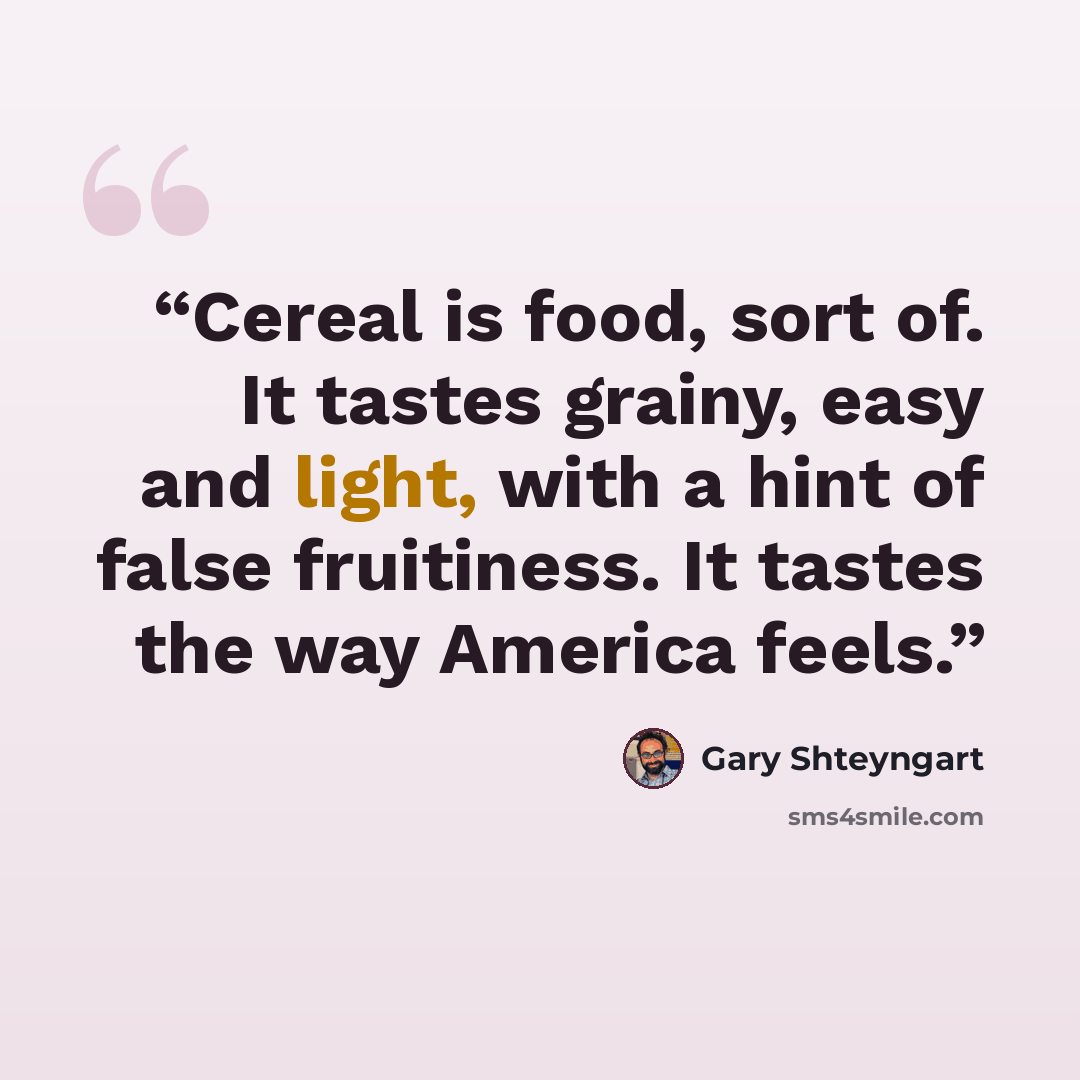 “Cereal is food, sort of. It tastes grainy, easy and light, with a hint of false fruitiness. It tastes the way America feels.” quote by Gary Shteyngart