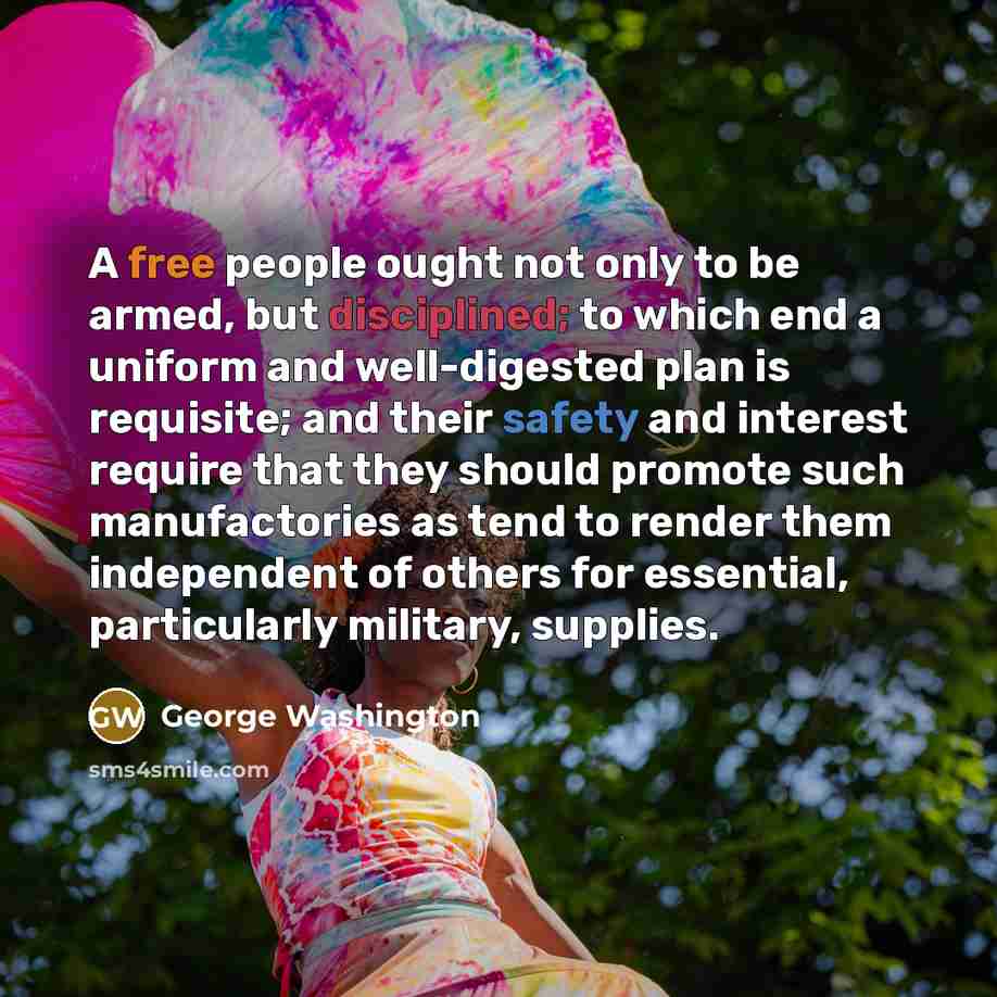 “A free people ought not only to be armed, but disciplined; to which end a uniform and well-digested plan is requisite; and their safety and interest require that they should promote such manufactories as tend to render them independent of others for essential, particularly military, supplies.” quote by George Washington