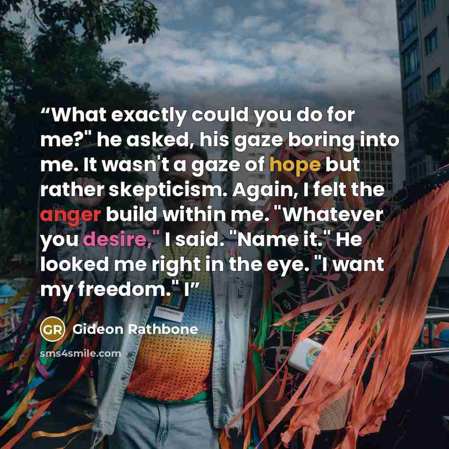 “What exactly could you do for me?" he asked, his gaze boring into me. It wasn't a gaze of hope but rather skepticism. Again, I felt the anger build within me. "Whatever you desire," I said. "Name it." He looked me right in the eye. "I want my freedom." I” quote by Gideon Rathbone