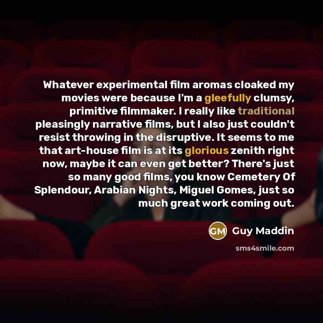 “Whatever experimental film aromas cloaked my movies were because I'm a gleefully clumsy, primitive filmmaker. I really like traditional pleasingly narrative films, but I also just couldn't resist throwing in the disruptive. It seems to me that art-house film is at its glorious zenith right now…” quote by Guy Maddin