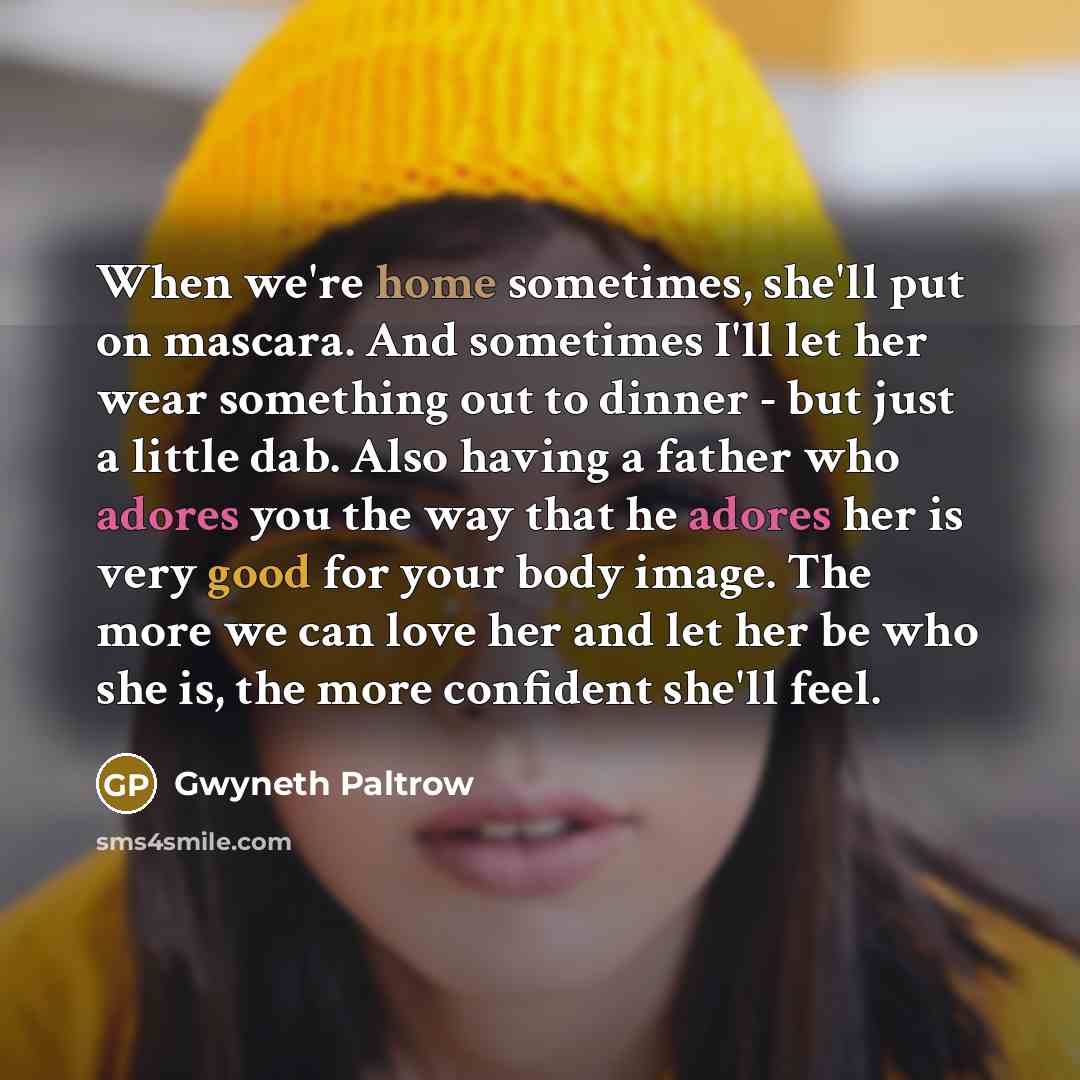 “When we're home sometimes, she'll put on mascara. And sometimes I'll let her wear something out to dinner - but just a little dab. Also having a father who adores you the way that he adores her is very good for your body image. The more we can love her and let her be who she is, the more confident…” quote by Gwyneth Paltrow