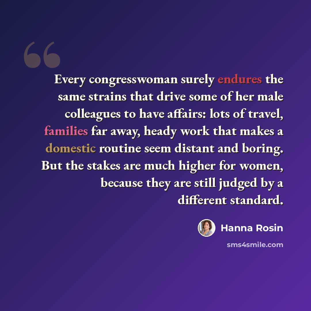 “Every congresswoman surely endures the same strains that drive some of her male colleagues to have affairs: lots of travel, families far away, heady work that makes a domestic routine seem distant and boring. But the stakes are much higher for women, because they are still judged by a different…” quote by Hanna Rosin