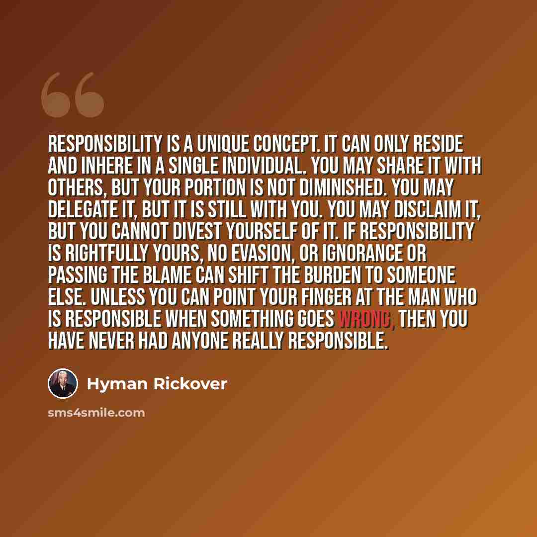 “Responsibility is a unique concept. It can only reside and inhere in a single individual. You may share it with others, but your portion is not diminished. You may delegate it, but it is still with you. You may disclaim it, but you cannot divest yourself of it. If responsibility is rightfully…” quote by Hyman Rickover