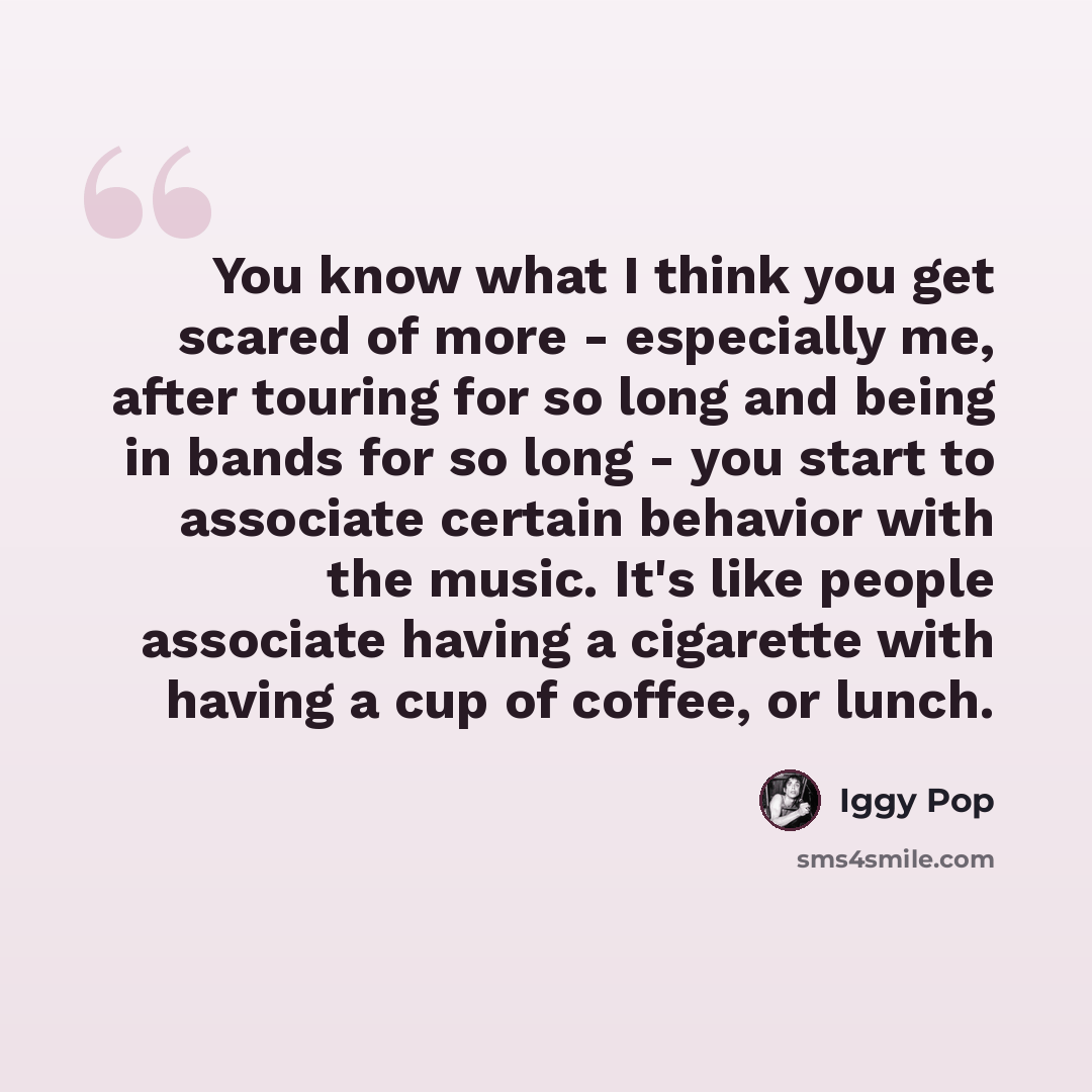 “You know what I think you get scared of more - especially me, after touring for so long and being in bands for so long - you start to associate certain behavior with the music. It's like people associate having a cigarette with having a cup of coffee, or lunch.” quote by Iggy Pop