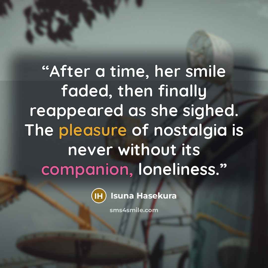 “After a time, her smile faded, then finally reappeared as she sighed. The pleasure of nostalgia is never without its companion, loneliness.” quote by Isuna Hasekura