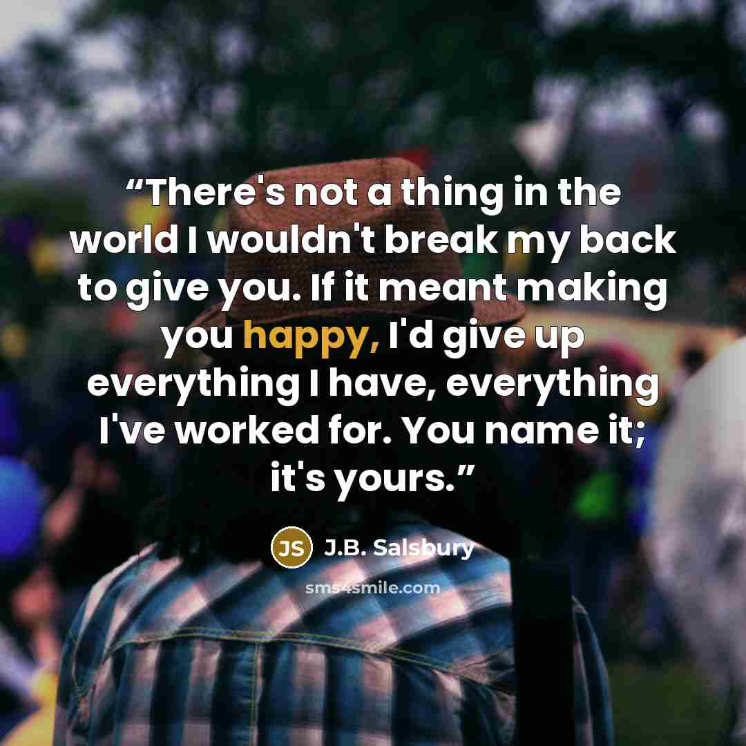 “There's not a thing in the world I wouldn't break my back to give you. If it meant making you happy, I'd give up everything I have, everything I've worked for. You name it; it's yours.” quote by J.B. Salsbury