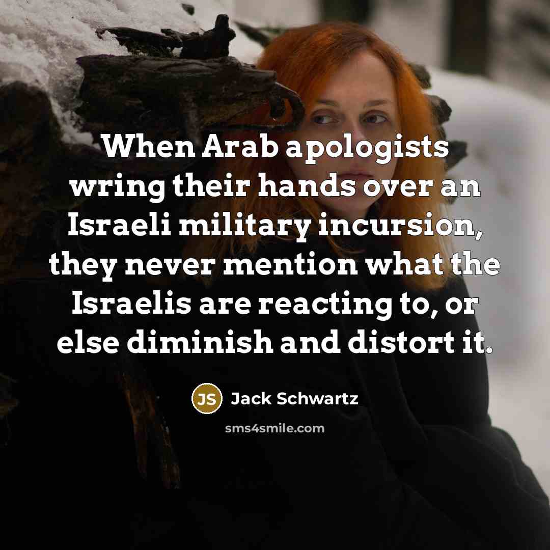“When Arab apologists wring their hands over an Israeli military incursion, they never mention what the Israelis are reacting to, or else diminish and distort it.” quote by Jack Schwartz