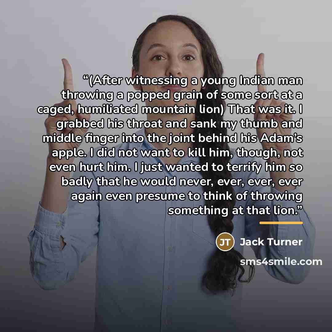 “(After witnessing a young Indian man throwing a popped grain of some sort at a caged, humiliated mountain lion) That was it. I grabbed his throat and sank my thumb and middle finger into the joint behind his Adam’s apple. I did not want to kill him, though, not even hurt him. I just wanted to…” quote by Jack Turner