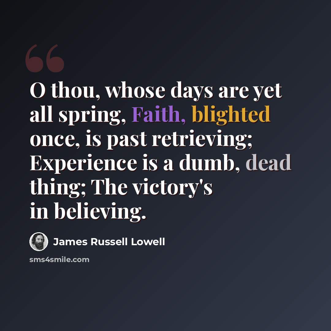 “O thou, whose days are yet all spring, Faith, blighted once, is past retrieving; Experience is a dumb, dead thing; The victory's in believing.” quote by James Russell Lowell