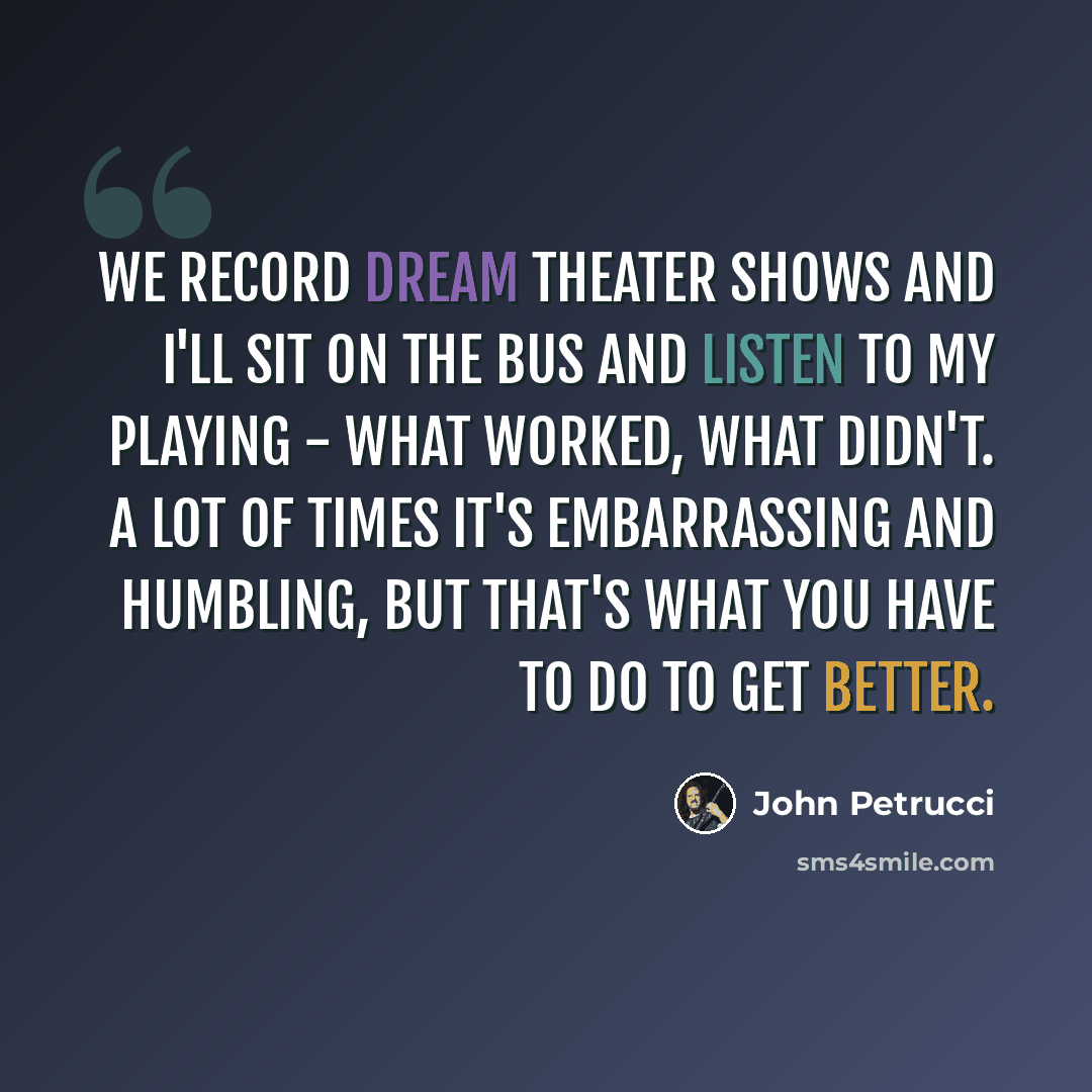 “We record Dream Theater shows and I'll sit on the bus and listen to my playing - what worked, what didn't. A lot of times it's embarrassing and humbling, but that's what you have to do to get better.” quote by John Petrucci
