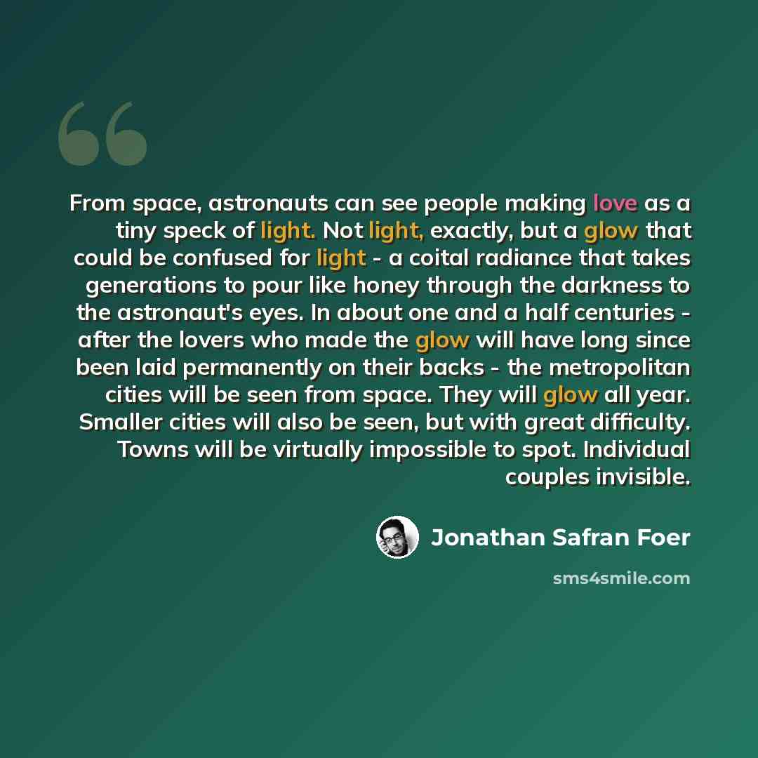 “From space, astronauts can see people making love as a tiny speck of light. Not light, exactly, but a glow that could be confused for light - a coital radiance that takes generations to pour like honey through the darkness to the astronaut's eyes. In about one and a half centuries - after the…” quote by Jonathan Safran Foer