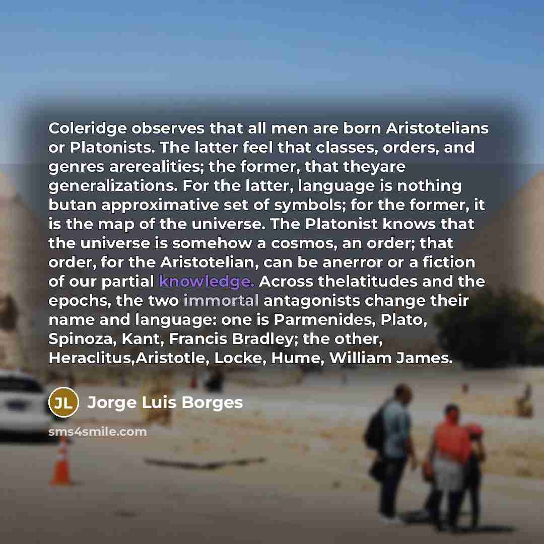 “Coleridge observes that all men are born Aristotelians or Platonists. The latter feel that classes, orders, and genres arerealities; the former, that theyare generalizations. For the latter, language is nothing butan approximative set of symbols; for the former, it is the map of the universe. The…” quote by Jorge Luis Borges