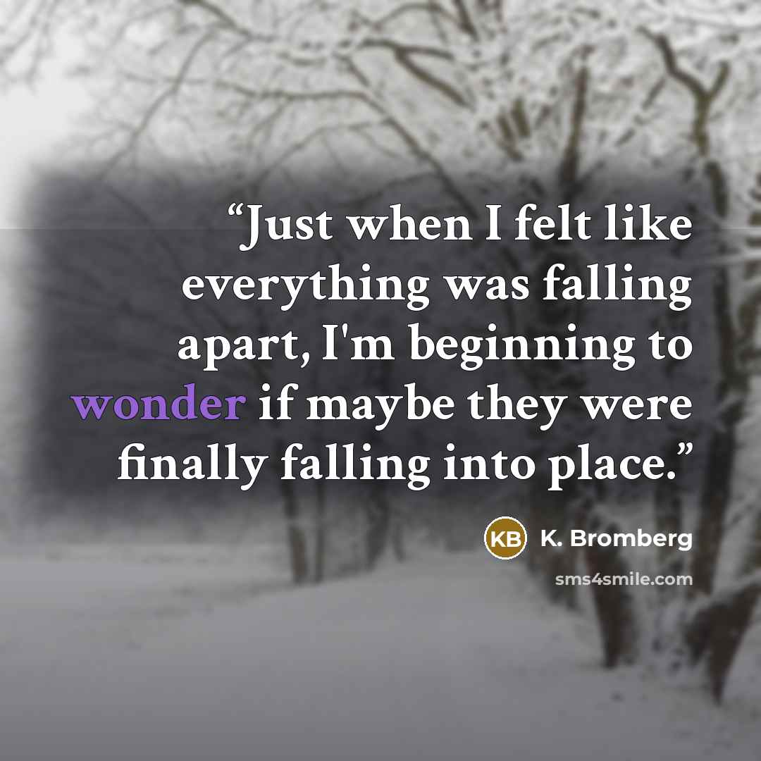 “Just when I felt like everything was falling apart, I'm beginning to wonder if maybe they were finally falling into place.” quote by K. Bromberg