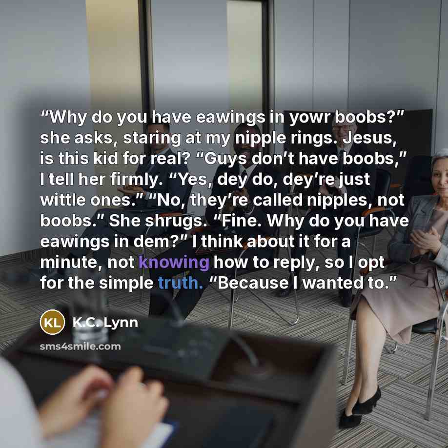 “Why do you have eawings in yowr boobs?” she asks, staring at my nipple rings. Jesus, is this kid for real? “Guys don’t have boobs,” I tell her firmly. “Yes, dey do, dey’re just wittle ones.” “No, they’re called nipples, not boobs.” She shrugs. “Fine. Why do you have eawings in dem?” I think about…” quote by K.C. Lynn