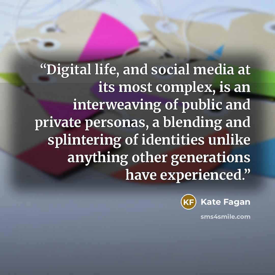 “Digital life, and social media at its most complex, is an interweaving of public and private personas, a blending and splintering of identities unlike anything other generations have experienced.” quote by Kate Fagan