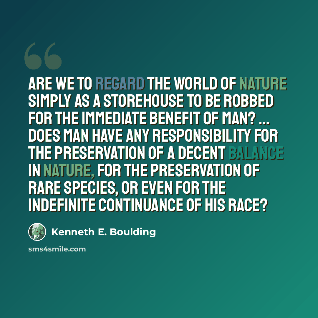 “Are we to regard the world of nature simply as a storehouse to be robbed for the immediate benefit of man? ... Does man have any responsibility for the preservation of a decent balance in nature, for the preservation of rare species, or even for the indefinite continuance of his race?” quote by Kenneth E. Boulding