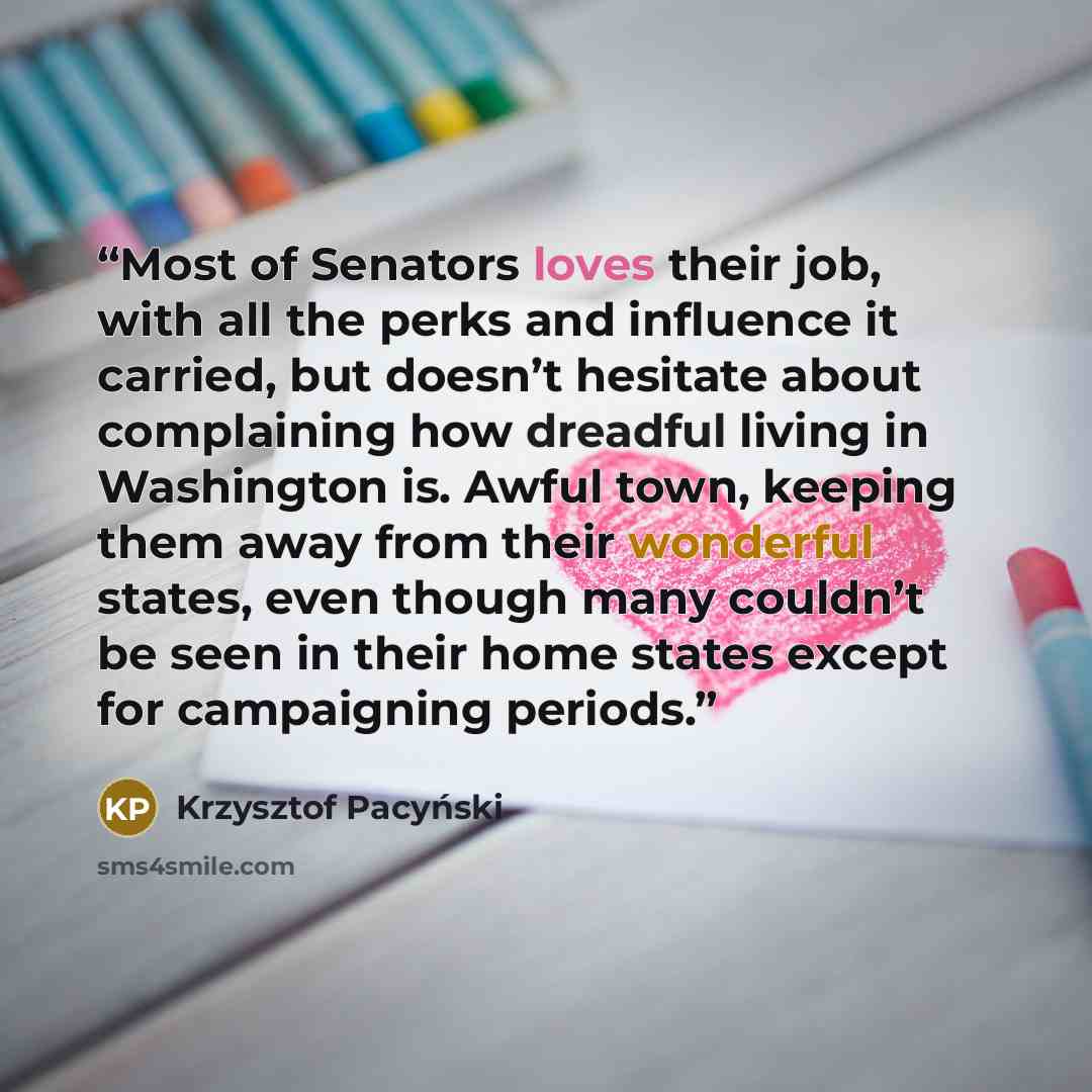 “Most of Senators loves their job, with all the perks and influence it carried, but doesn’t hesitate about complaining how dreadful living in Washington is. Awful town, keeping them away from their wonderful states, even though many couldn’t be seen in their home states except for campaigning…” quote by Krzysztof Pacyński