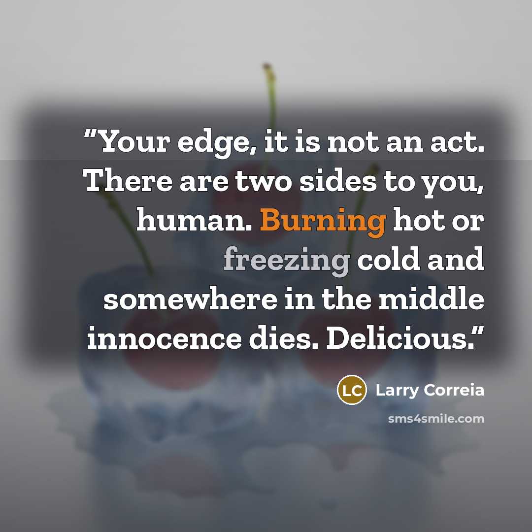 “Your edge, it is not an act. There are two sides to you, human. Burning hot or freezing cold and somewhere in the middle innocence dies. Delicious.” quote by Larry Correia