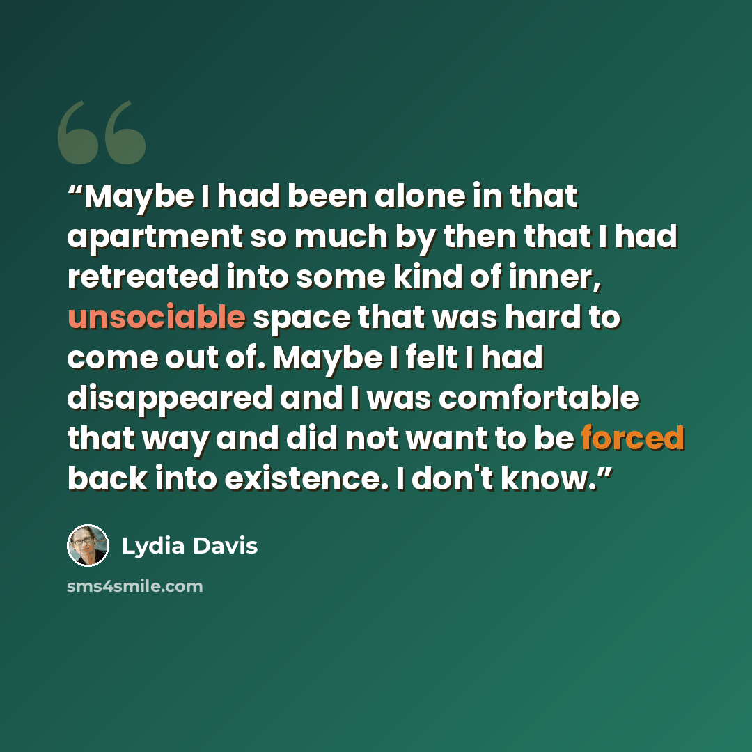 “Maybe I had been alone in that apartment so much by then that I had retreated into some kind of inner, unsociable space that was hard to come out of. Maybe I felt I had disappeared and I was comfortable that way and did not want to be forced back into existence. I don't know.” quote by Lydia Davis