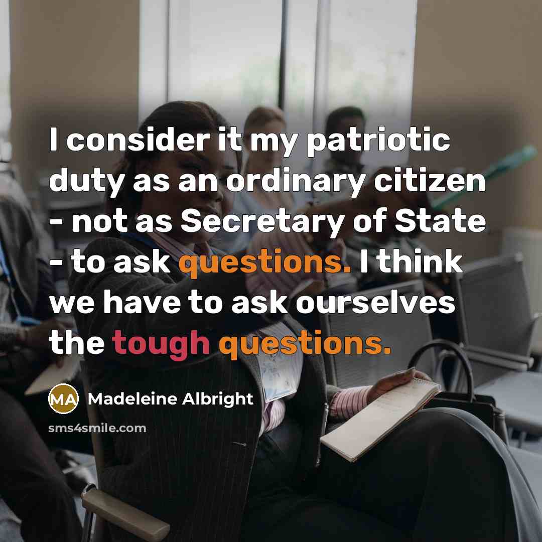 “I consider it my patriotic duty as an ordinary citizen - not as Secretary of State - to ask questions. I think we have to ask ourselves the tough questions.” quote by Madeleine Albright